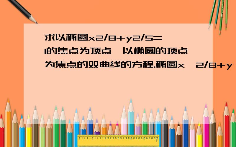 求以椭圆x2/8+y2/5=1的焦点为顶点,以椭圆的顶点为焦点的双曲线的方程.椭圆x^2/8+y^2/5=1椭圆x^2/8+y^2/5=1因为C^2=a^2-b^2,得C=√3椭圆的焦点坐标是(-√3,0),(√3,0),顶点为(-2√2,0),(2√2,0),故双曲线的顶点