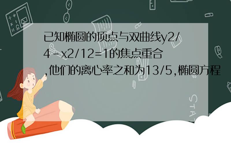 已知椭圆的顶点与双曲线y2/4-x2/12=1的焦点重合,他们的离心率之和为13/5,椭圆方程