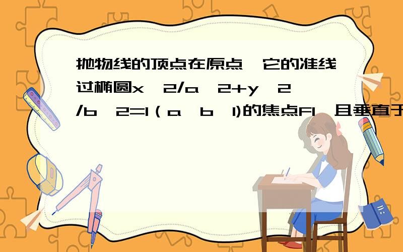 抛物线的顶点在原点,它的准线过椭圆x^2/a^2+y^2/b^2=1（a>b>1)的焦点F1,且垂直于椭圆的长轴,抛物线与椭抛物线的顶点在原点,它的准线过椭圆x^2/a^2+y^2/b^2=1（a>b>1)的一个焦点F1,且垂直于椭圆的长轴