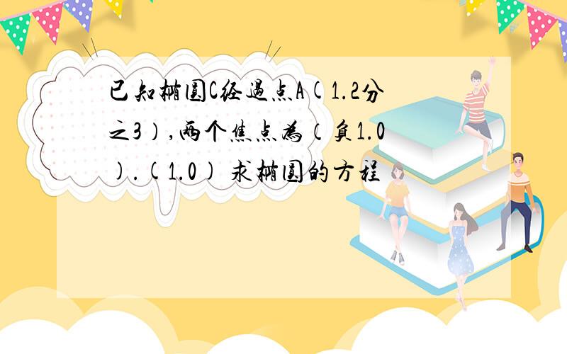 已知椭圆C经过点A(1.2分之3）,两个焦点为（负1.0).(1.0) 求椭圆的方程