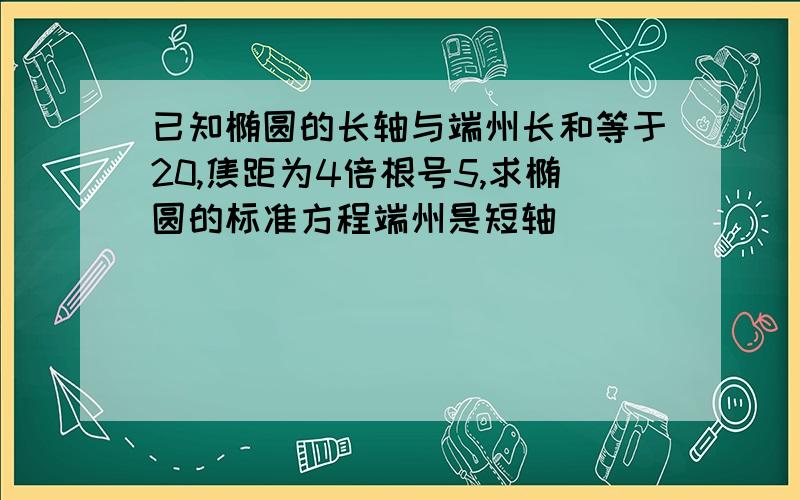 已知椭圆的长轴与端州长和等于20,焦距为4倍根号5,求椭圆的标准方程端州是短轴