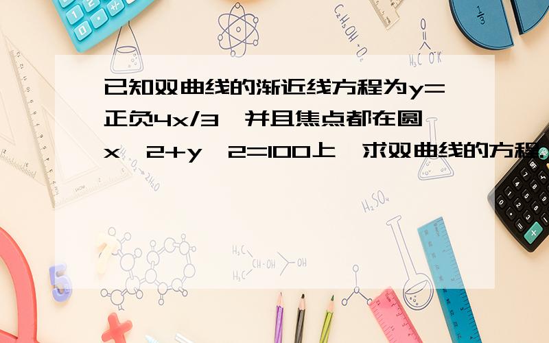 已知双曲线的渐近线方程为y=正负4x/3,并且焦点都在圆x^2+y^2=100上,求双曲线的方程.