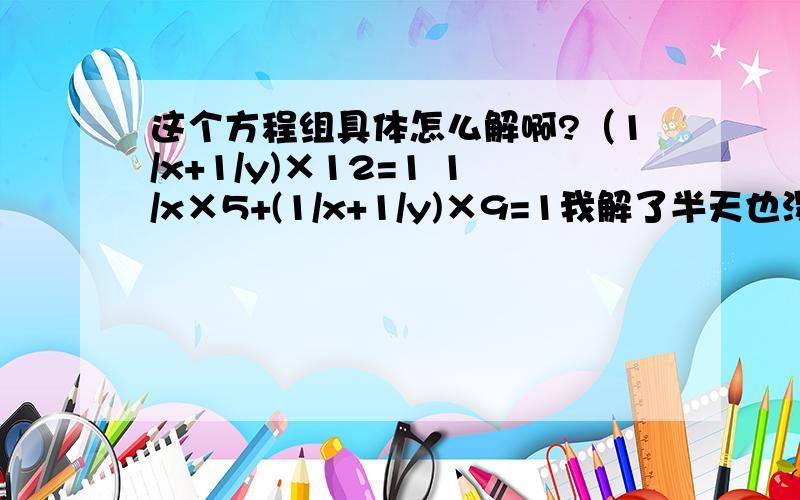 这个方程组具体怎么解啊?（1/x+1/y)×12=1 1/x×5+(1/x+1/y)×9=1我解了半天也没解出来,把得数也写出来,