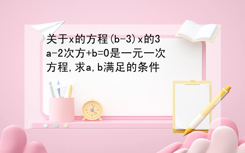 关于x的方程(b-3)x的3a-2次方+b=0是一元一次方程,求a,b满足的条件