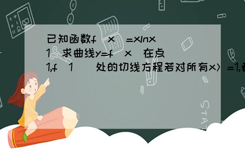 已知函数f（x）=xlnx 1）求曲线y=f（x）在点（1,f（1））处的切线方程若对所有x＞=1,都有f（x）＞=ax-1,求实数a的取值范围