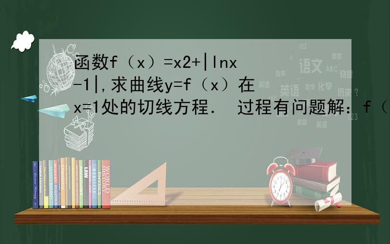 函数f（x）=x2+|lnx-1|,求曲线y=f（x）在x=1处的切线方程． 过程有问题解：f（x）=x2+|lnx-1|=x2−lnx+1    (0＜x≤e)    x2+lnx−1    (x＞e)       令x=1得f（1）=2,f'（1）=1∴切点为（1,2）,切线的斜率为