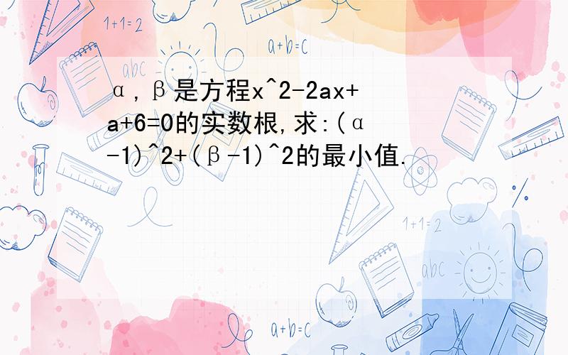 α,β是方程x^2-2ax+a+6=0的实数根,求:(α-1)^2+(β-1)^2的最小值.