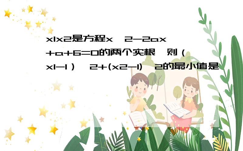 x1x2是方程x^2-2ax+a+6=0的两个实根,则（x1-1）^2+(x2-1)^2的最小值是