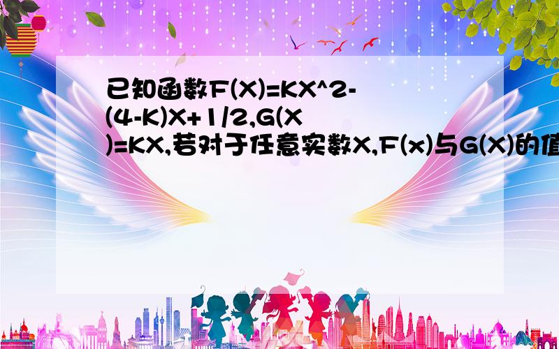 已知函数F(X)=KX^2-(4-K)X+1/2,G(X)=KX,若对于任意实数X,F(x)与G(X)的值至少有一个正数求实数K的取值范围是不是联立然后分类谈论