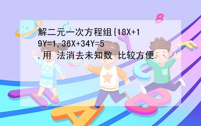 解二元一次方程组{18X+19Y=1,36X+34Y=5,用 法消去未知数 比较方便.