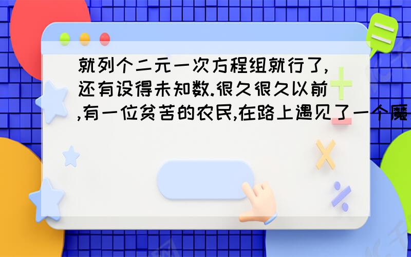 就列个二元一次方程组就行了,还有设得未知数.很久很久以前,有一位贫苦的农民,在路上遇见了一个魔鬼,魔鬼拉住农 民的衣服说：“你的钱很多啊!”农民答道：“不瞒你说,我穷的叮当响,全