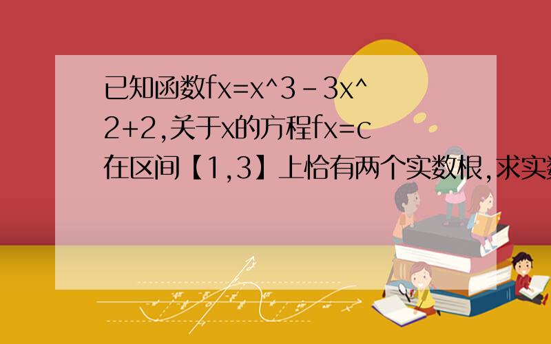 已知函数fx=x^3-3x^2+2,关于x的方程fx=c在区间【1,3】上恰有两个实数根,求实数c的取值范围拜托了各位