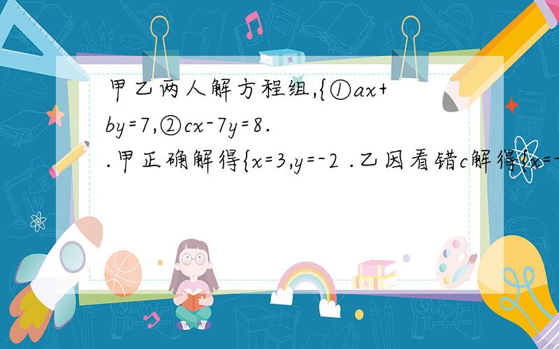 甲乙两人解方程组,{①ax+by=7,②cx-7y=8..甲正确解得{x=3,y=-2 .乙因看错c解得{x=-2,y=2 求a,b,c.二元一次方程