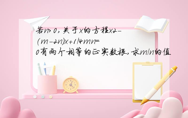 若n>0,关于x的方程x2-(m-2n)x+1/4mn=0有两个相等的正实数根,求m/n的值