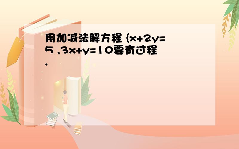 用加减法解方程 {x+2y=5 ,3x+y=10要有过程.