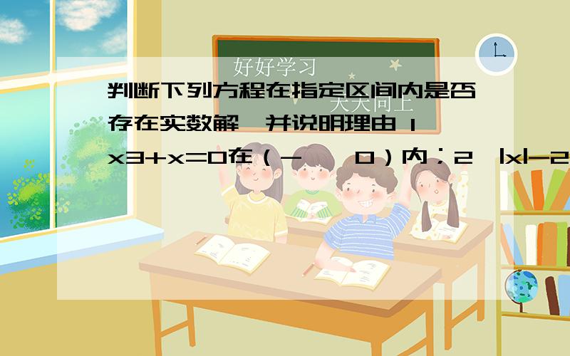 判断下列方程在指定区间内是否存在实数解,并说明理由 1、x3+x=0在（-∞,0）内；2、|x|-2=0在【-1,1】内