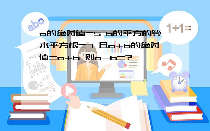 a的绝对值=5 b的平方的算术平方根=7 且a+b的绝对值=a+b 则a-b=?