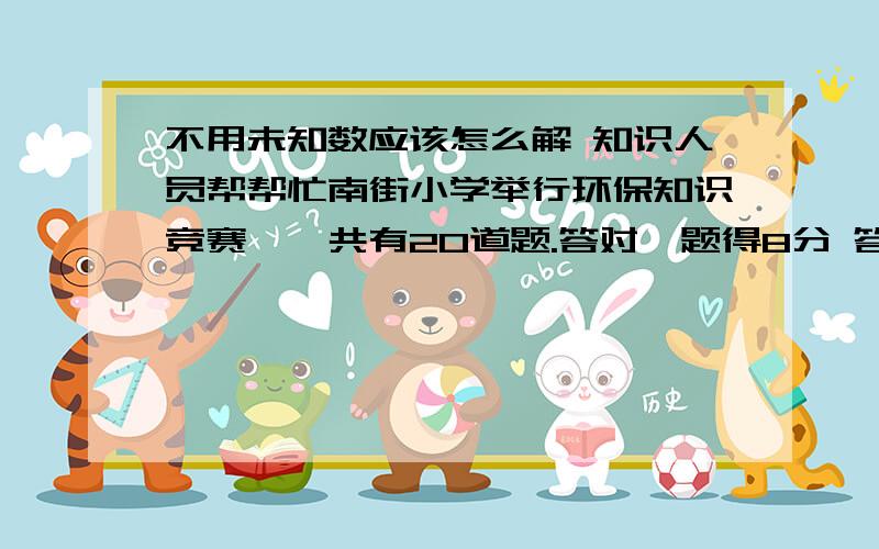 不用未知数应该怎么解 知识人员帮帮忙南街小学举行环保知识竞赛,一共有20道题.答对一题得8分 答错一题倒扣5分 不答不扣分 小明得了134分 求他答对了几道题?