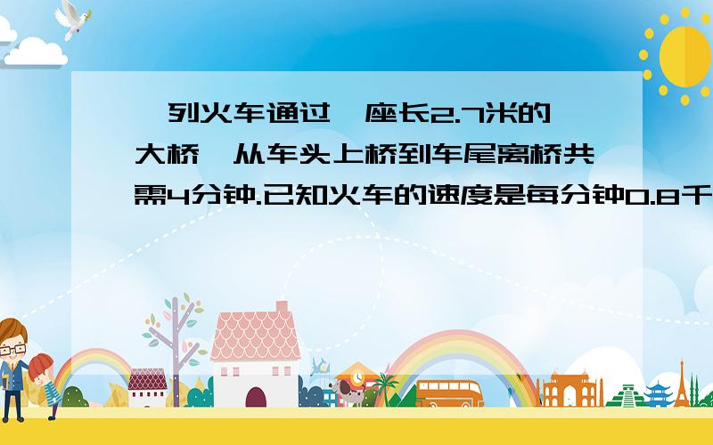 一列火车通过一座长2.7米的大桥,从车头上桥到车尾离桥共需4分钟.已知火车的速度是每分钟0.8千米.这列火车长多少米?桥长是2.7千米，不好意思，打错了