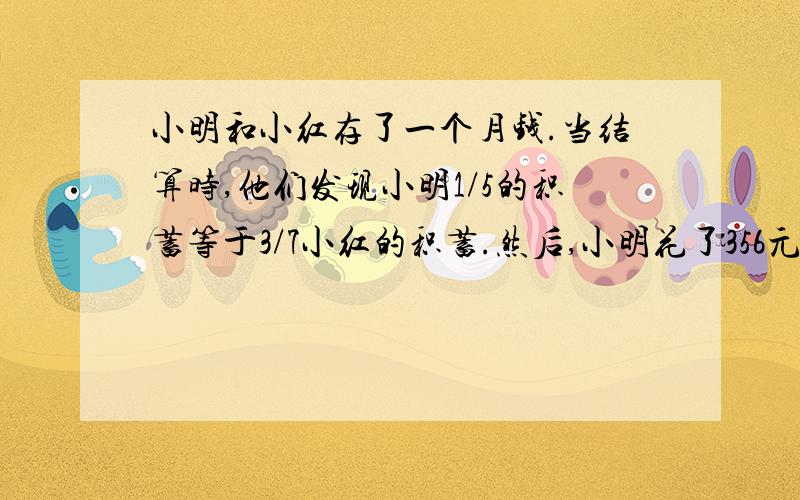 小明和小红存了一个月钱.当结算时,他们发现小明1/5的积蓄等于3/7小红的积蓄.然后,小明花了356元钱,小红又存了428元钱.最终,他们拥有了相同数目的钱.问：小明和小红最后一共存了多少钱?