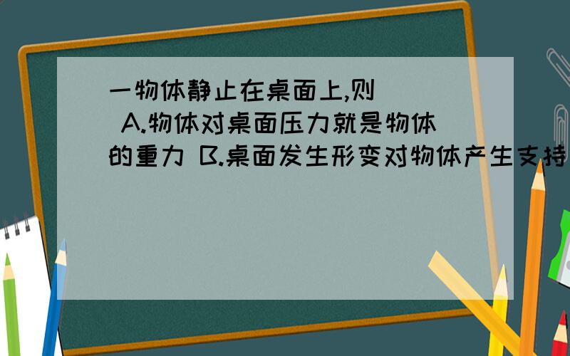 一物体静止在桌面上,则( ) A.物体对桌面压力就是物体的重力 B.桌面发生形变对物体产生支持力 C.物体...一物体静止在桌面上,则( )A.物体对桌面压力就是物体的重力B.桌面发生形变对物体产生