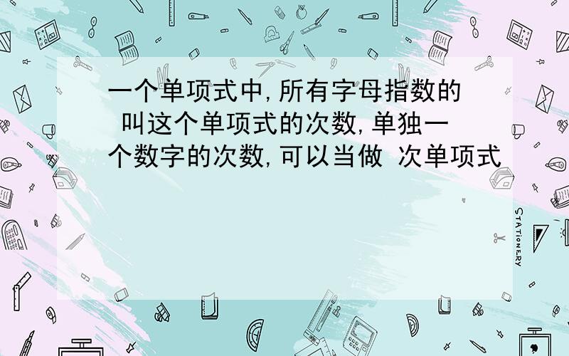 一个单项式中,所有字母指数的 叫这个单项式的次数,单独一个数字的次数,可以当做 次单项式