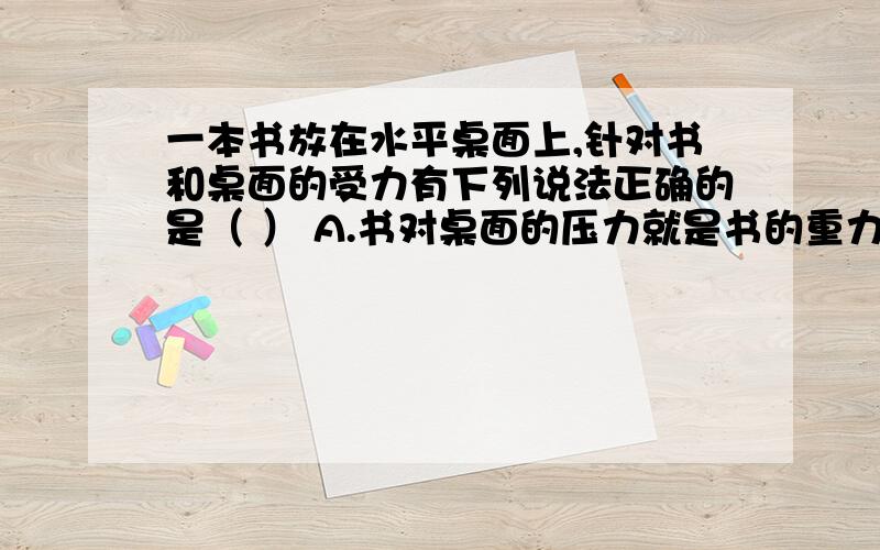 一本书放在水平桌面上,针对书和桌面的受力有下列说法正确的是（ ） A.书对桌面的压力就是书的重力 B.书一本书放在水平桌面上，针对书和桌面的受力有下列说法，正确的是（ ） A.书对桌