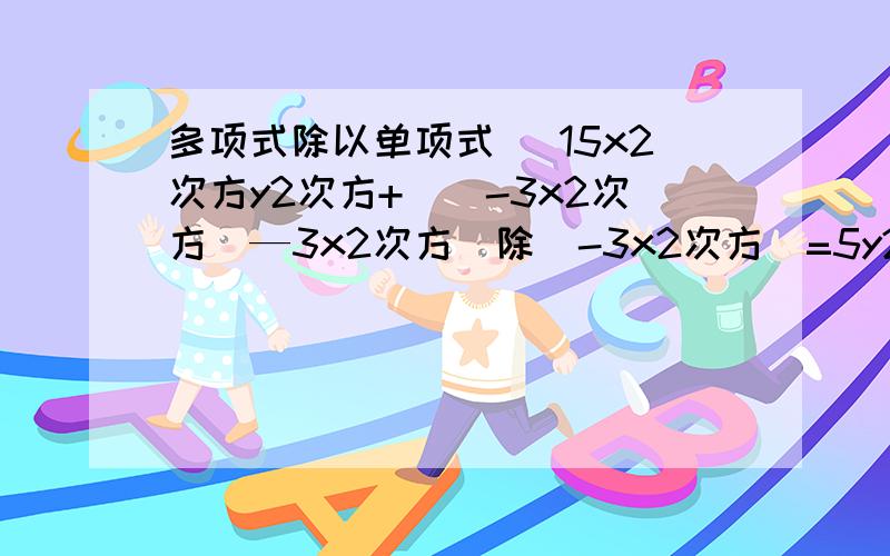 多项式除以单项式 （15x2次方y2次方+（）-3x2次方）—3x2次方）除（-3x2次方)=5y2次方+4y2次方+4y3次方+1?二.计算【（3a+b2次方-b2次方】除a（3xy+y)除y  5.(3xy+y)除y  6.(MA+MB+MC)除M7.（4X3次方y+3xy2次方)除