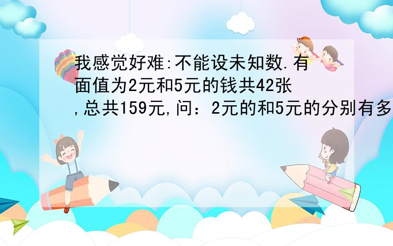 我感觉好难:不能设未知数.有面值为2元和5元的钱共42张,总共159元,问：2元的和5元的分别有多少张?要求：不能用x来设,而且要列算式.