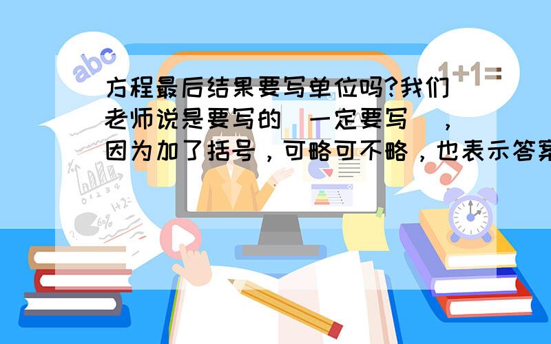 方程最后结果要写单位吗?我们老师说是要写的（一定要写），因为加了括号，可略可不略，也表示答案是有单位的，一举两得。