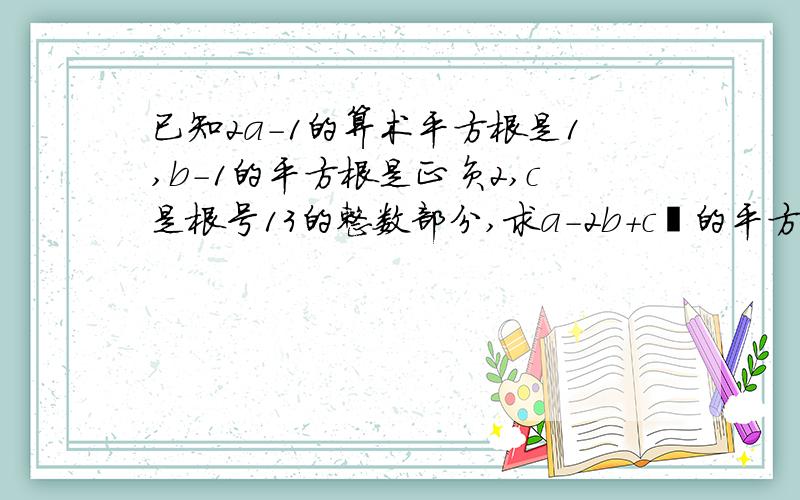 已知2a-1的算术平方根是1,b-1的平方根是正负2,c是根号13的整数部分,求a-2b+c²的平方根