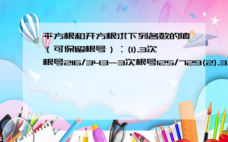 平方根和开方根求下列各数的值（可保留根号）：(1).3次根号216/343-3次根号125/729(2).3次根号负4加上3乘以3次根号4