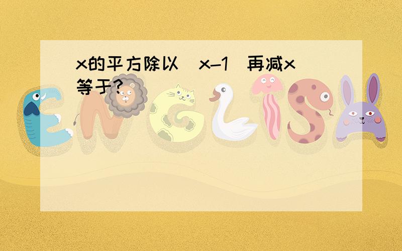 x的平方除以（x-1）再减x等于?