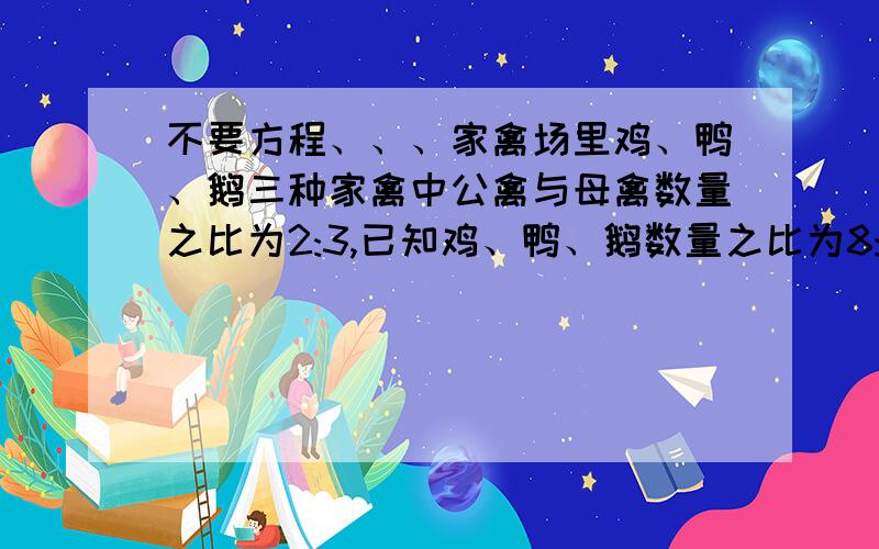 不要方程、、、家禽场里鸡、鸭、鹅三种家禽中公禽与母禽数量之比为2:3,已知鸡、鸭、鹅数量之比为8:7:5,公、母鸡数量之比为1:3,公、母鸭数量之比为3:4,那么公、母鹅数量之比是多少?（请写