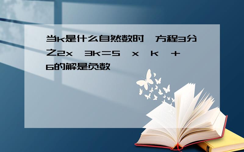 当k是什么自然数时,方程3分之2x﹣3k＝5【x﹣k】＋6的解是负数