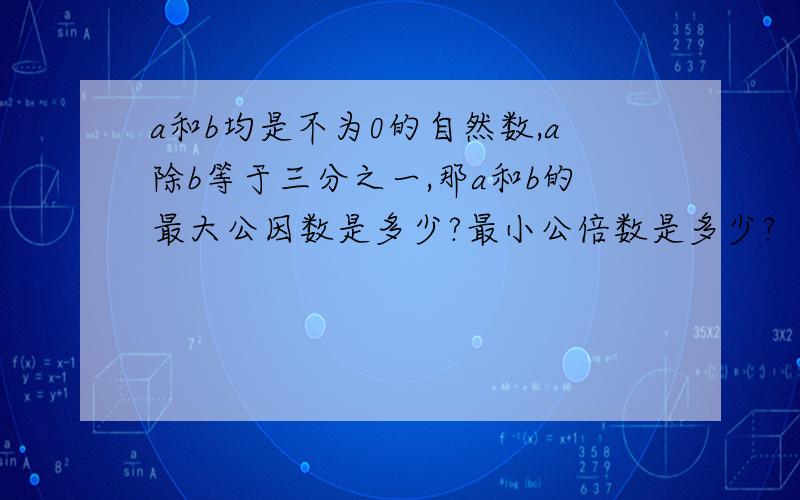 a和b均是不为0的自然数,a除b等于三分之一,那a和b的最大公因数是多少?最小公倍数是多少?