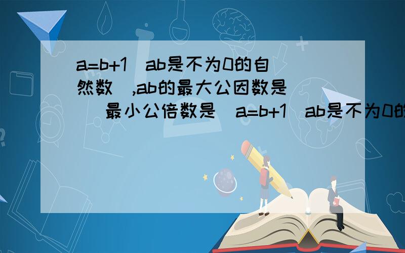 a=b+1(ab是不为0的自然数),ab的最大公因数是( )最小公倍数是(a=b+1(ab是不为0的自然数),ab的最大公因数是(        )最小公倍数是(          )