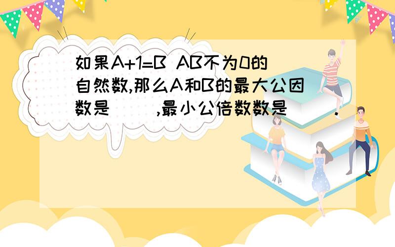 如果A+1=B AB不为0的自然数,那么A和B的最大公因数是（ ）,最小公倍数数是（ ）.