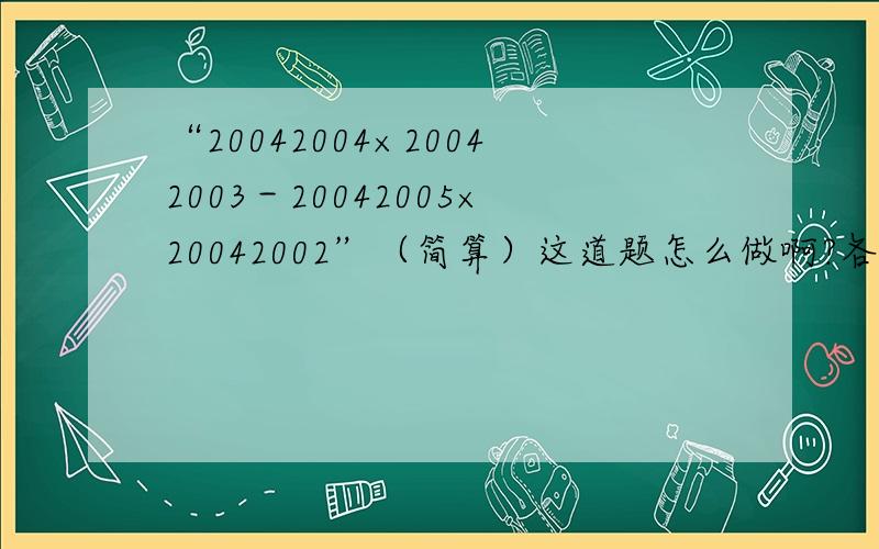 “20042004×20042003－20042005×20042002”（简算）这道题怎么做啊?各路“数学家”们,简算题,不会做额,