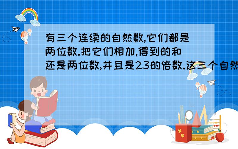 有三个连续的自然数,它们都是两位数.把它们相加,得到的和还是两位数,并且是23的倍数.这三个自然数分是多少?（上面打不下了.）