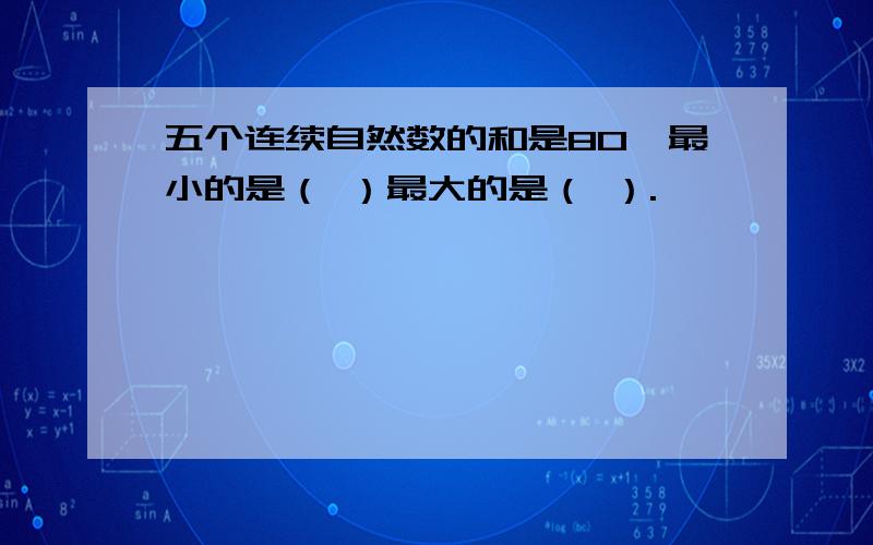 五个连续自然数的和是80,最小的是（ ）最大的是（ ）.