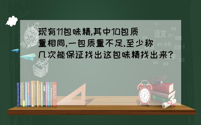 现有11包味精,其中10包质量相同,一包质量不足.至少称几次能保证找出这包味精找出来?