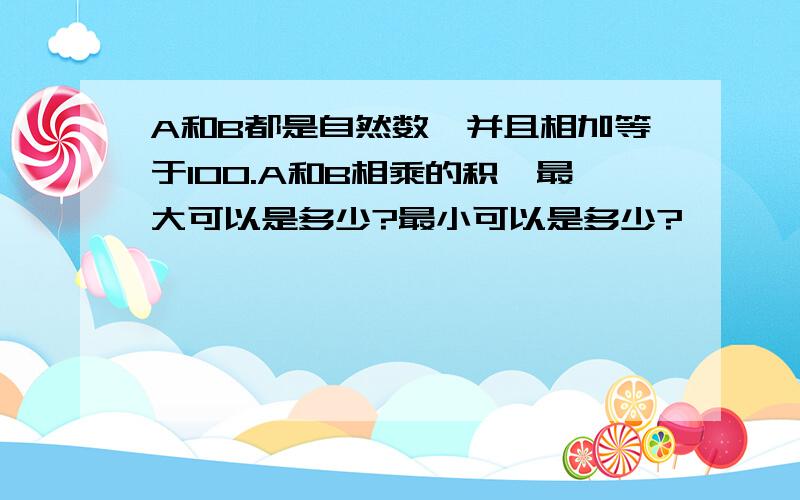 A和B都是自然数,并且相加等于100.A和B相乘的积,最大可以是多少?最小可以是多少?