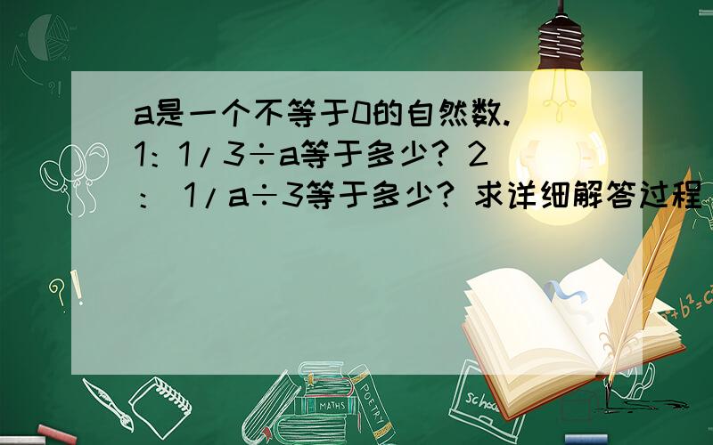 a是一个不等于0的自然数. 1：1/3÷a等于多少? 2： 1/a÷3等于多少? 求详细解答过程