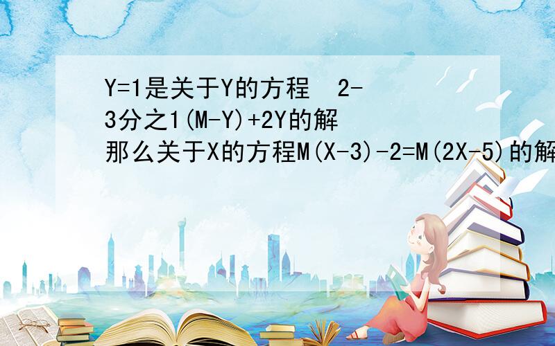 Y=1是关于Y的方程  2-3分之1(M-Y)+2Y的解那么关于X的方程M(X-3)-2=M(2X-5)的解是