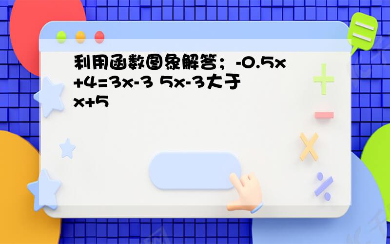 利用函数图象解答；-0.5x+4=3x-3 5x-3大于x+5