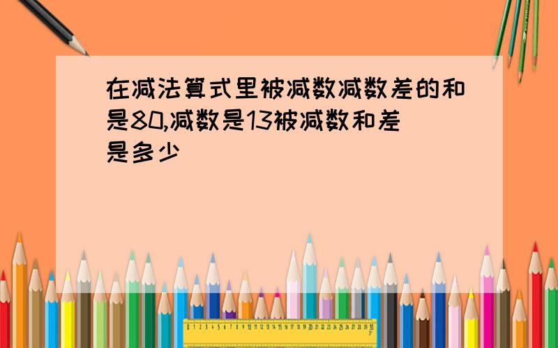 在减法算式里被减数减数差的和是80,减数是13被减数和差是多少