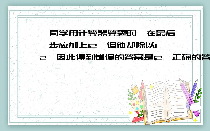 一同学用计算器算题时,在最后一步应加上12,但他却除以12,因此得到错误的答案是12,正确的答案应是多少