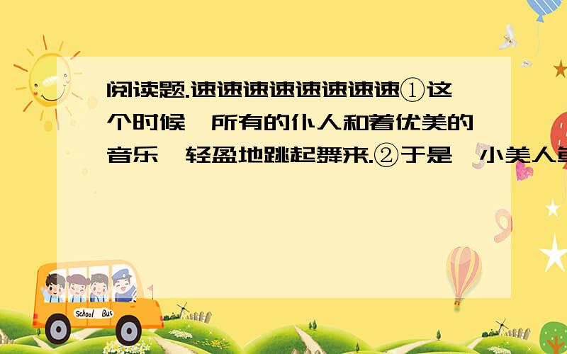 阅读题.速速速速速速速速①这个时候,所有的仆人和着优美的音乐,轻盈地跳起舞来.②于是,小美人鱼伸出那双白皙、细嫩的手,脚尖掂着地,轻柔地、优雅地在地板上跳起了舞……③人们都在为