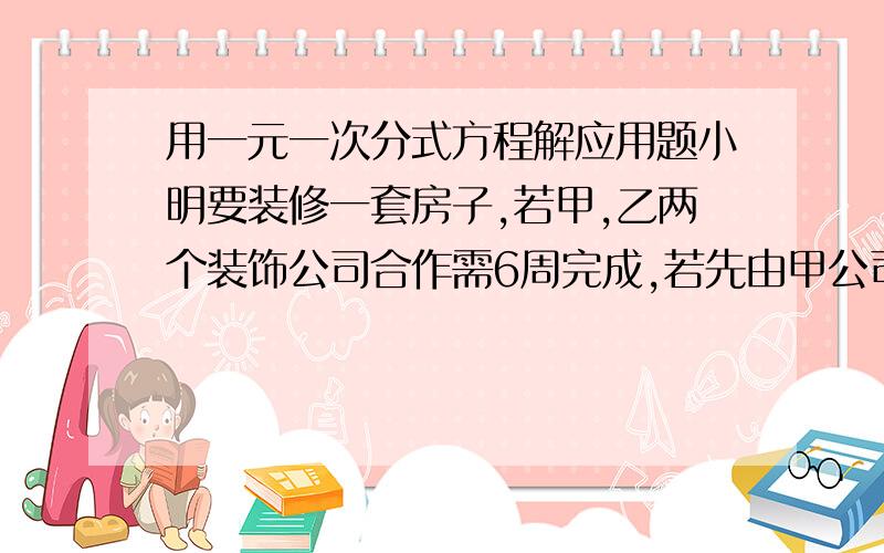 用一元一次分式方程解应用题小明要装修一套房子,若甲,乙两个装饰公司合作需6周完成,若先由甲公司做4周后,剩下的工程由乙公司来做,则还需9周完成,小明家想选一家,假设两家工程质量都一